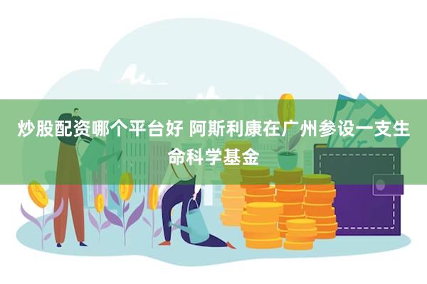 炒股配资哪个平台好 阿斯利康在广州参设一支生命科学基金