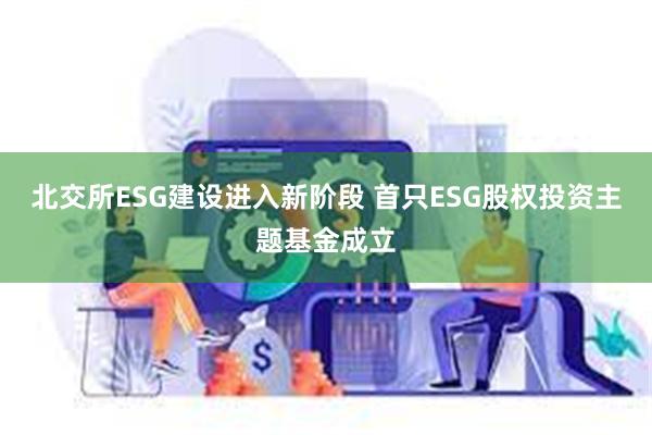 北交所ESG建设进入新阶段 首只ESG股权投资主题基金成立