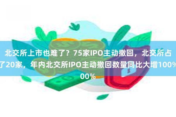 北交所上市也难了？75家IPO主动撤回，北交所占了20家，年内北交所IPO主动撤回数量同比大增100%