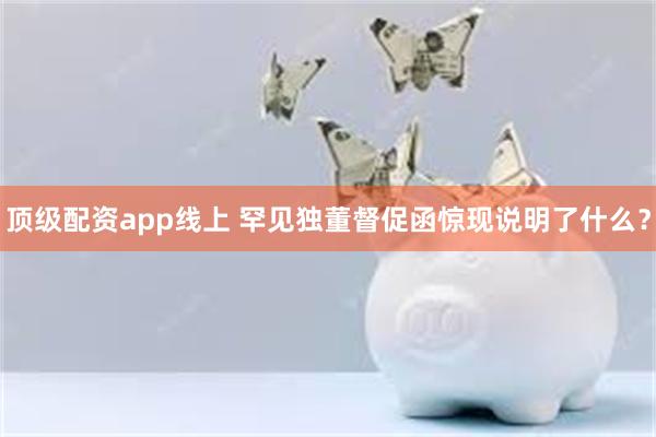 顶级配资app线上 罕见独董督促函惊现说明了什么？