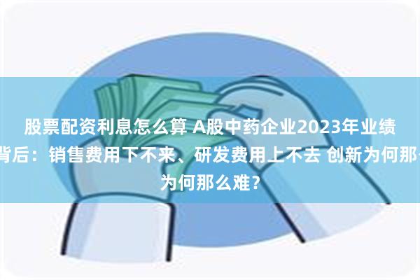 股票配资利息怎么算 A股中药企业2023年业绩报喜背后：销售费用下不来、研发费用上不去 创新为何那么难？