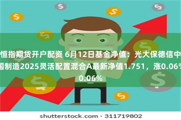 恒指期货开户配资 6月12日基金净值：光大保德信中国制造2025灵活配置混合A最新净值1.751，涨0.06%