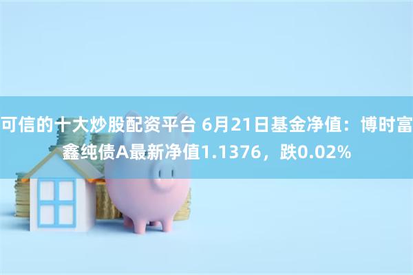 可信的十大炒股配资平台 6月21日基金净值：博时富鑫纯债A最新净值1.1376，跌0.02%