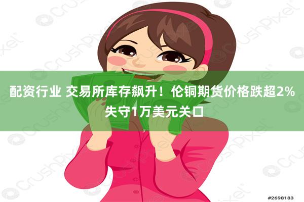 配资行业 交易所库存飙升！伦铜期货价格跌超2% 失守1万美元关口