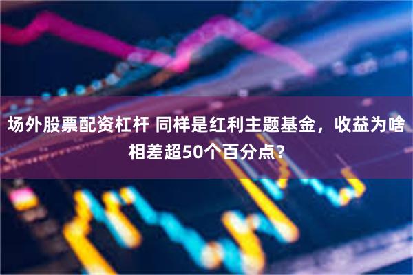 场外股票配资杠杆 同样是红利主题基金，收益为啥相差超50个百分点？