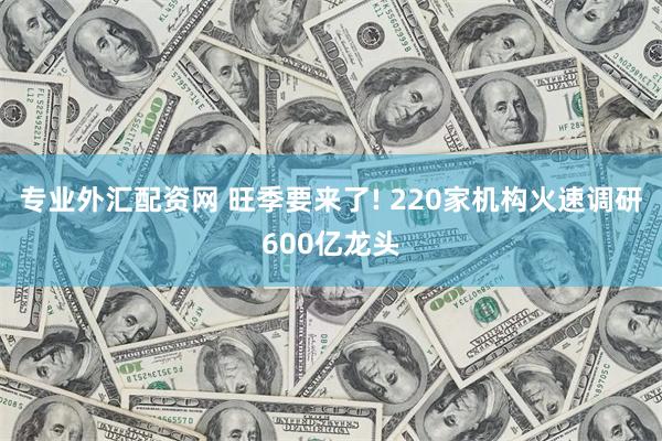 专业外汇配资网 旺季要来了! 220家机构火速调研600亿龙头