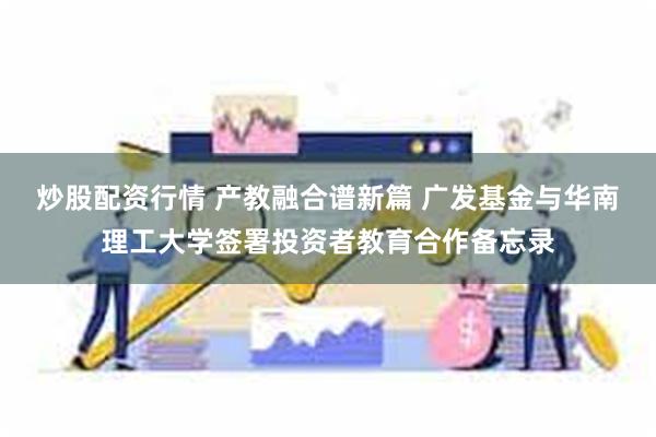 炒股配资行情 产教融合谱新篇 广发基金与华南理工大学签署投资者教育合作备忘录