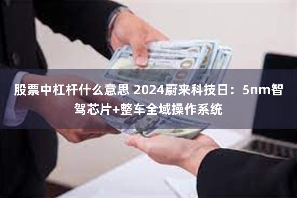 股票中杠杆什么意思 2024蔚来科技日：5nm智驾芯片+整车全域操作系统