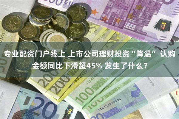 专业配资门户线上 上市公司理财投资“降温” 认购金额同比下滑超45% 发生了什么？