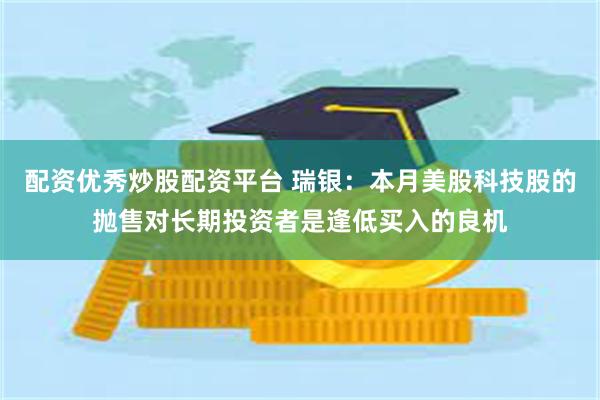 配资优秀炒股配资平台 瑞银：本月美股科技股的抛售对长期投资者是逢低买入的良机