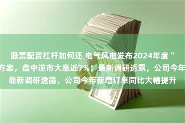 股票配资杠杆如何还 电气风电发布2024年度“提质增效重回报”行动方案，盘中逆市大涨近7%！最新调研透露，公司今年新增订单同比大幅提升