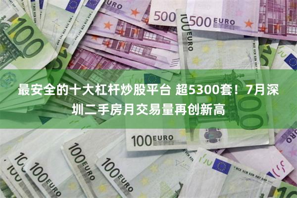 最安全的十大杠杆炒股平台 超5300套！7月深圳二手房月交易量再创新高