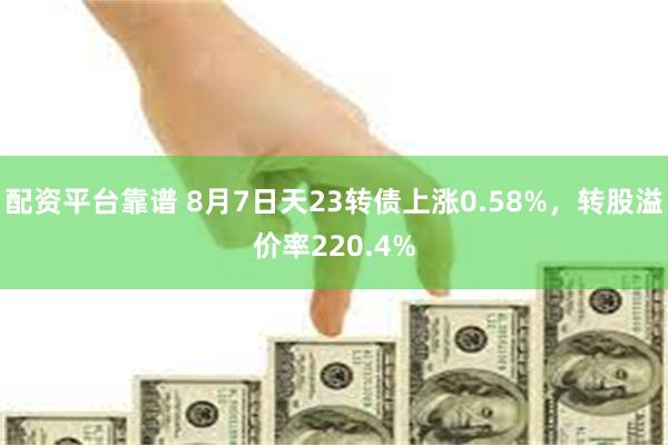 配资平台靠谱 8月7日天23转债上涨0.58%，转股溢价率220.4%