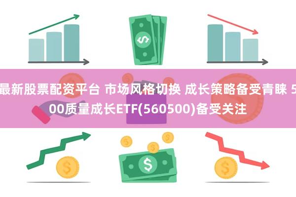 最新股票配资平台 市场风格切换 成长策略备受青睐 500质量成长ETF(560500)备受关注