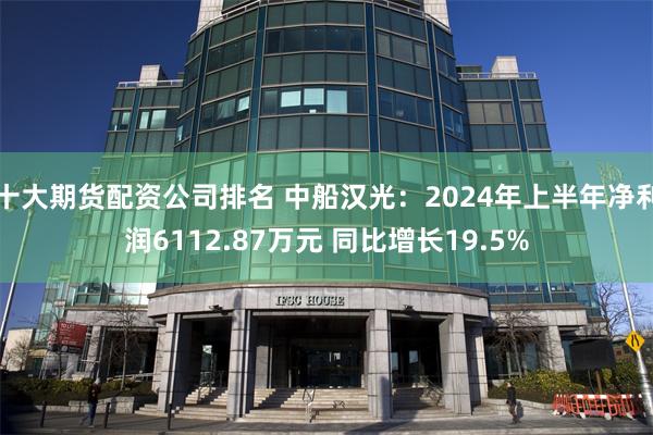 十大期货配资公司排名 中船汉光：2024年上半年净利润6112.87万元 同比增长19.5%