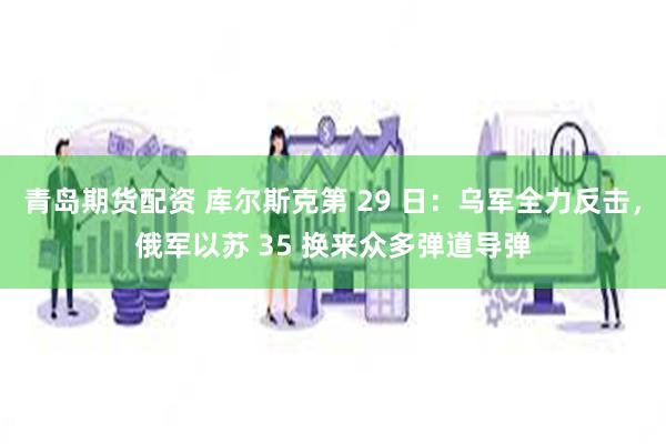 青岛期货配资 库尔斯克第 29 日：乌军全力反击，俄军以苏 35 换来众多弹道导弹