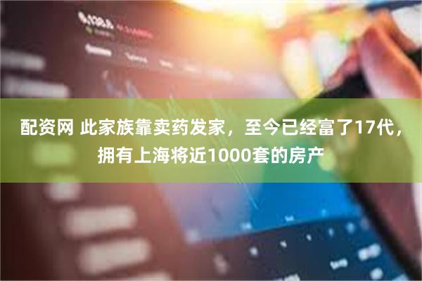 配资网 此家族靠卖药发家，至今已经富了17代，拥有上海将近1000套的房产