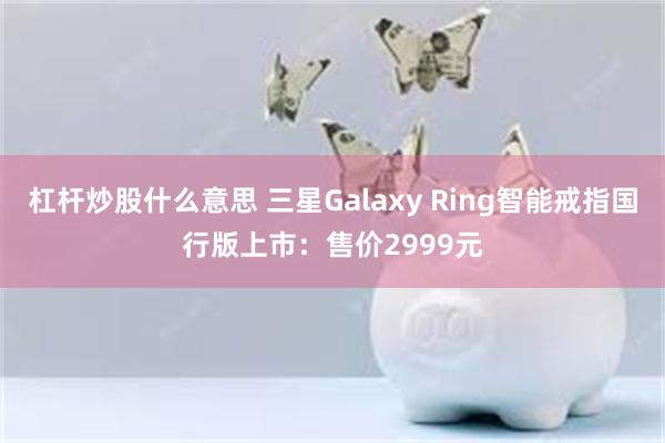 杠杆炒股什么意思 三星Galaxy Ring智能戒指国行版上市：售价2999元