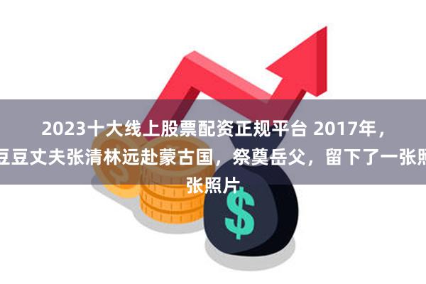 2023十大线上股票配资正规平台 2017年，林豆豆丈夫张清林远赴蒙古国，祭奠岳父，留下了一张照片