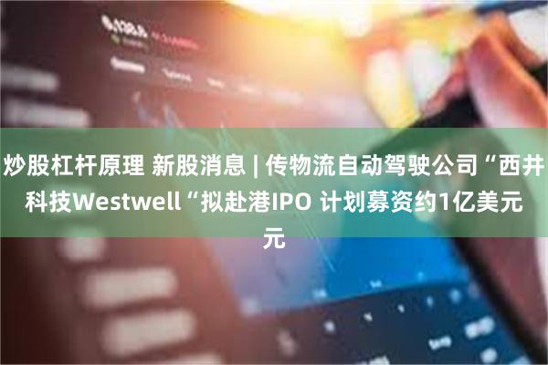 炒股杠杆原理 新股消息 | 传物流自动驾驶公司“西井科技Westwell“拟赴港IPO 计划募资约1亿美元