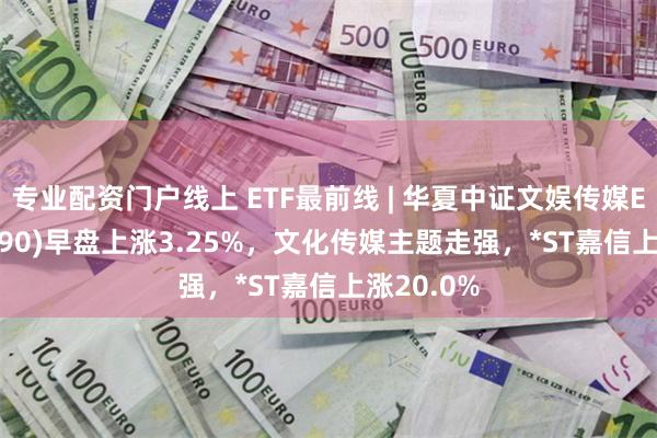 专业配资门户线上 ETF最前线 | 华夏中证文娱传媒ETF(516190)早盘上涨3.25%，文化传媒主题走强，*ST嘉信上涨20.0%