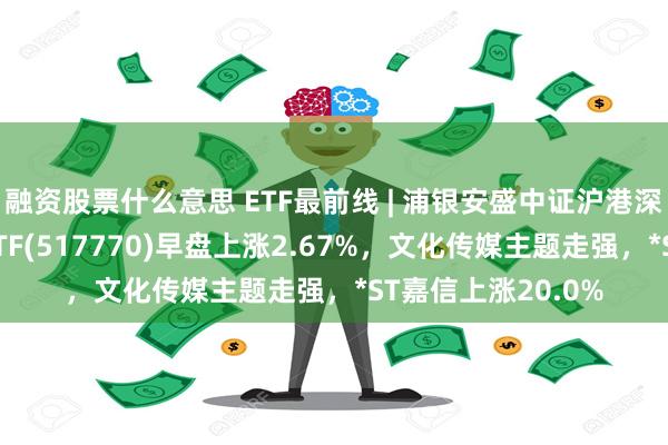 融资股票什么意思 ETF最前线 | 浦银安盛中证沪港深游戏及文化传媒ETF(517770)早盘上涨2.67%，文化传媒主题走强，*ST嘉信上涨20.0%