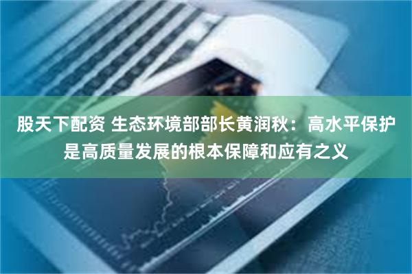 股天下配资 生态环境部部长黄润秋：高水平保护是高质量发展的根本保障和应有之义