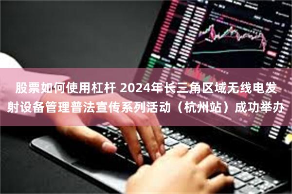 股票如何使用杠杆 2024年长三角区域无线电发射设备管理普法宣传系列活动（杭州站）成功举办