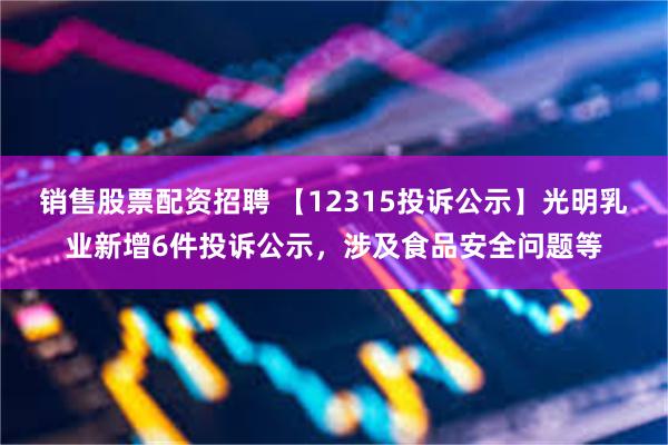 销售股票配资招聘 【12315投诉公示】光明乳业新增6件投诉公示，涉及食品安全问题等