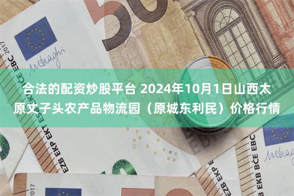 合法的配资炒股平台 2024年10月1日山西太原丈子头农产品物流园（原城东利民）价格行情