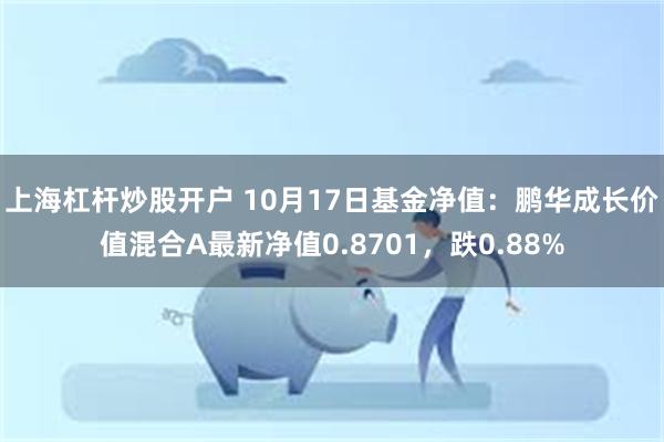 上海杠杆炒股开户 10月17日基金净值：鹏华成长价值混合A最新净值0.8701，跌0.88%