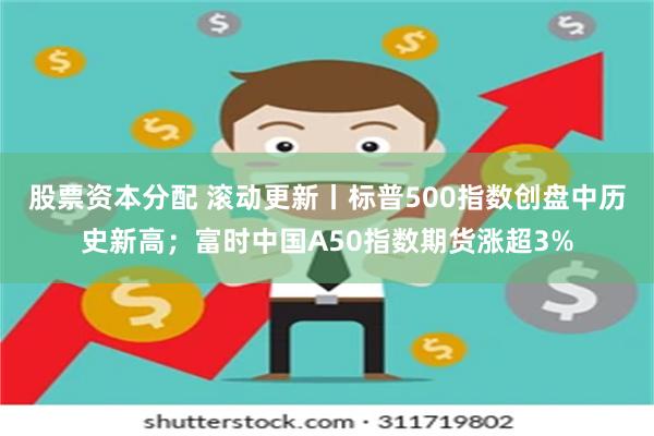 股票资本分配 滚动更新丨标普500指数创盘中历史新高；富时中国A50指数期货涨超3%