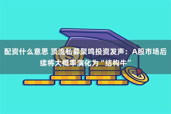 配资什么意思 顶流私募聚鸣投资发声：A股市场后续将大概率演化为“结构牛”