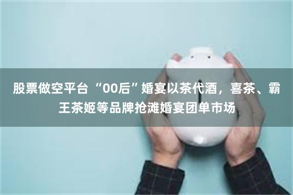 股票做空平台 “00后”婚宴以茶代酒，喜茶、霸王茶姬等品牌抢滩婚宴团单市场