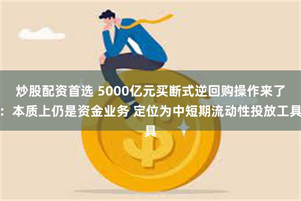 炒股配资首选 5000亿元买断式逆回购操作来了：本质上仍是资金业务 定位为中短期流动性投放工具