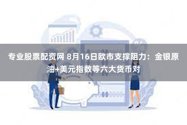 专业股票配资网 8月16日欧市支撑阻力：金银原油+美元指数等六大货币对