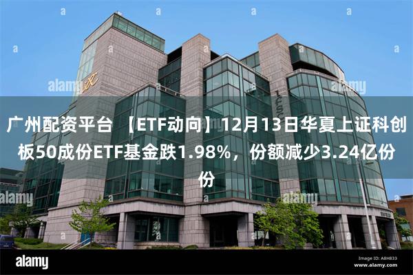 广州配资平台 【ETF动向】12月13日华夏上证科创板50成份ETF基金跌1.98%，份额减少3.24亿份