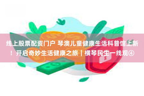 线上股票配资门户 琴澳儿童健康生活科普馆上新！开启奇妙生活健康之旅｜横琴民生一线观④