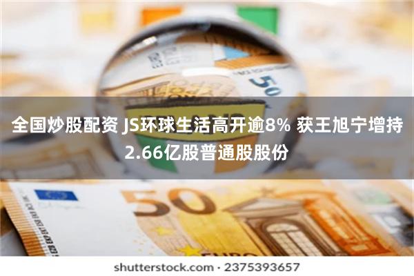 全国炒股配资 JS环球生活高开逾8% 获王旭宁增持2.66亿股普通股股份