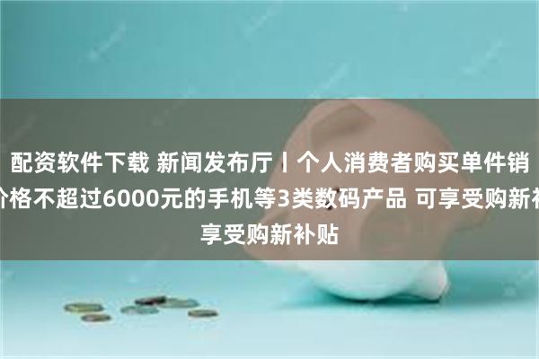 配资软件下载 新闻发布厅丨个人消费者购买单件销售价格不超过6000元的手机等3类数码产品 可享受购新补贴