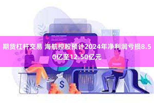 期货杠杆交易 海航控股预计2024年净利润亏损8.50亿至12.50亿元