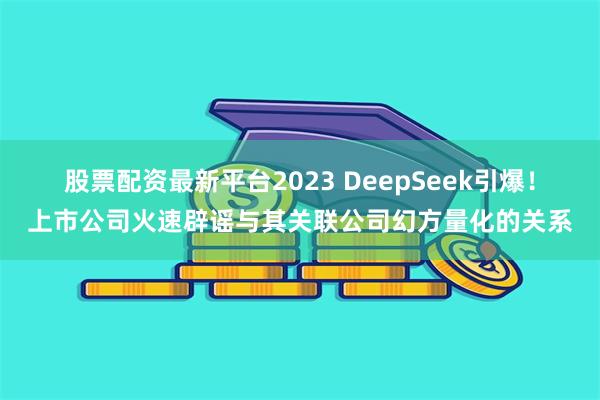 股票配资最新平台2023 DeepSeek引爆！上市公司火速辟谣与其关联公司幻方量化的关系