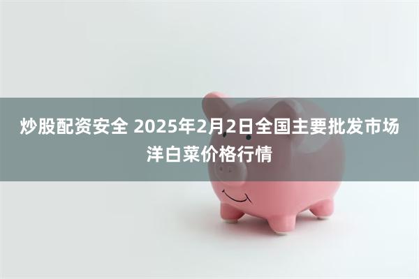 炒股配资安全 2025年2月2日全国主要批发市场洋白菜价格行情