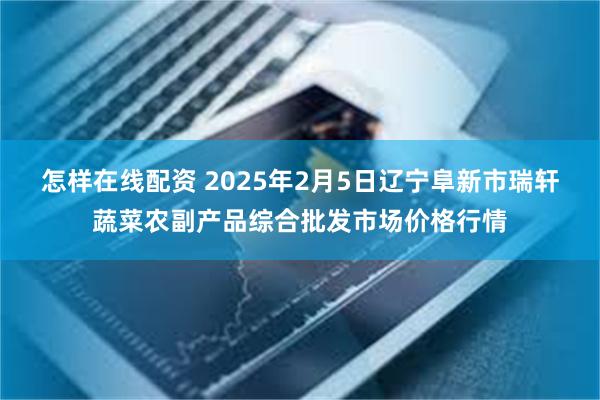 怎样在线配资 2025年2月5日辽宁阜新市瑞轩蔬菜农副产品综合批发市场价格行情