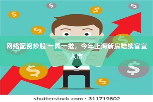 网络配资炒股 一周一推，今年上海新房陆续官宣入市