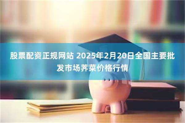 股票配资正规网站 2025年2月20日全国主要批发市场荠菜价格行情