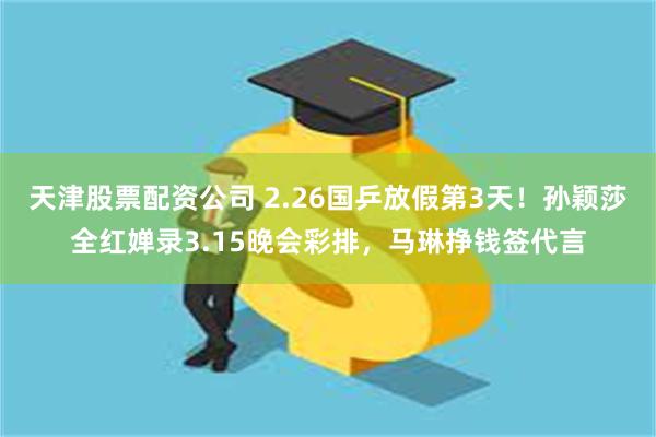 天津股票配资公司 2.26国乒放假第3天！孙颖莎全红婵录3.15晚会彩排，马琳挣钱签代言